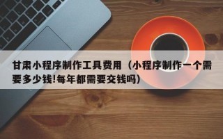 忻州甘肃小程序制作工具费用（小程序制作一个需要多少钱!每年都需要交钱吗）