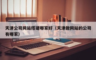 忻州天津公司网站搭建哪家好（天津做网站的公司有哪家）
