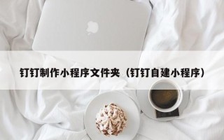忻州钉钉制作小程序文件夹（钉钉自建小程序）