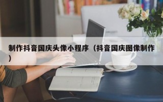 忻州制作抖音国庆头像小程序（抖音国庆图像制作）