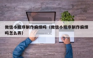忻州微信小程序制作麻烦吗（微信小程序制作麻烦吗怎么弄）