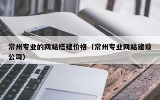 忻州常州专业的网站搭建价格（常州专业网站建设公司）