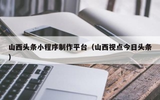 忻州山西头条小程序制作平台（山西视点今日头条）